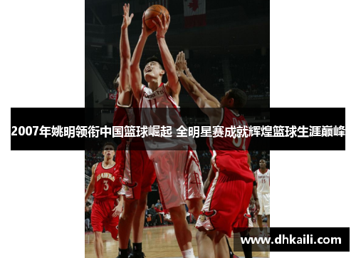2007年姚明领衔中国篮球崛起 全明星赛成就辉煌篮球生涯巅峰