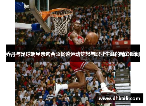 乔丹与足球明星亲密会晤畅谈运动梦想与职业生涯的精彩瞬间