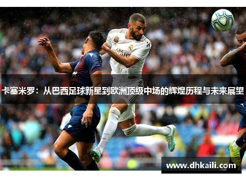 卡塞米罗：从巴西足球新星到欧洲顶级中场的辉煌历程与未来展望