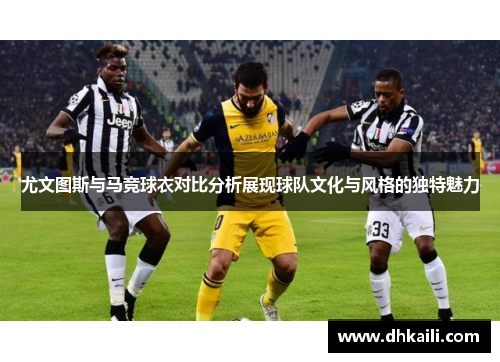 尤文图斯与马竞球衣对比分析展现球队文化与风格的独特魅力